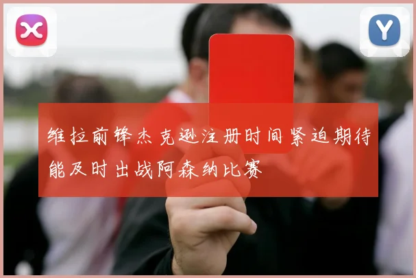 维拉前锋杰克逊注册时间紧迫期待能及时出战阿森纳比赛
