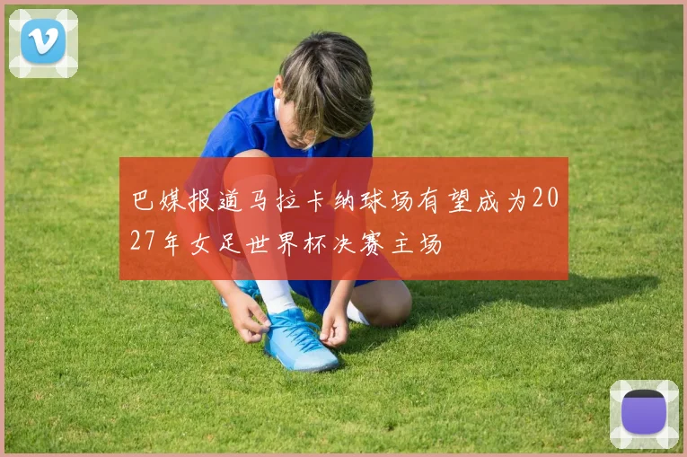 巴媒报道马拉卡纳球场有望成为2027年女足世界杯决赛主场