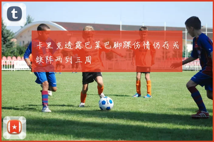 卡里克透露巴莱巴脚踝伤情仍存或缺阵两到三周