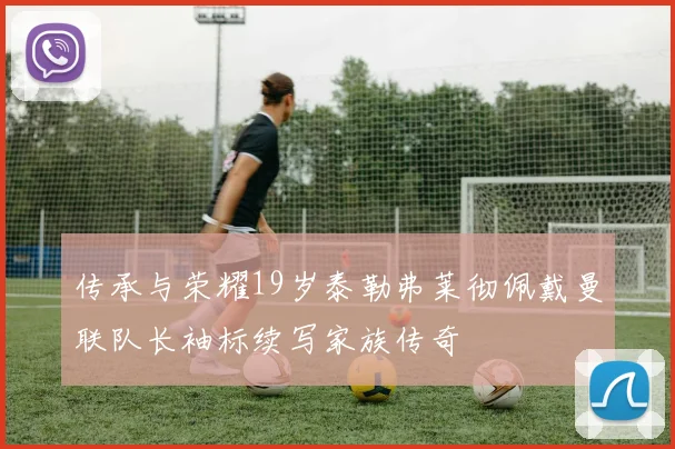 传承与荣耀19岁泰勒弗莱彻佩戴曼联队长袖标续写家族传奇