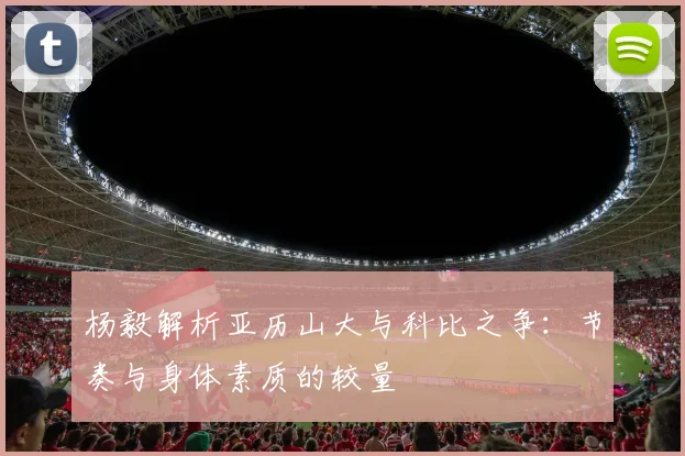 杨毅解析亚历山大与科比之争：节奏与身体素质的较量