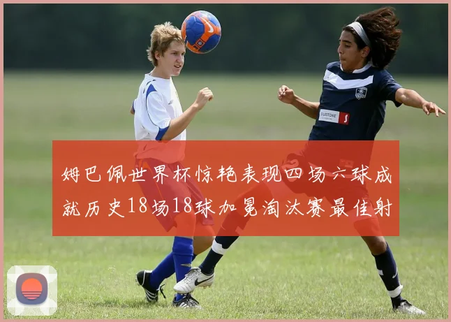 姆巴佩世界杯惊艳表现四场六球成就历史18场18球加冕淘汰赛最佳射手