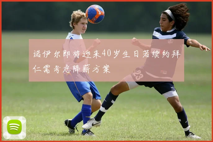 诺伊尔即将迎来40岁生日若续约拜仁需考虑降薪方案