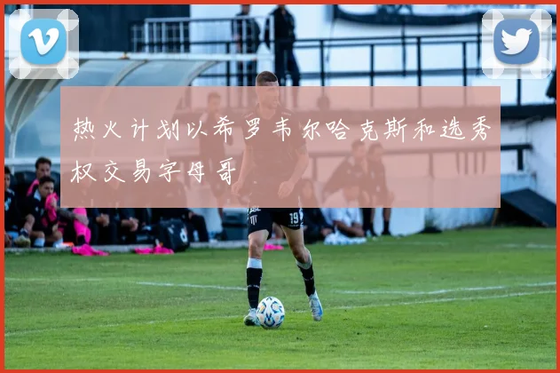 热火计划以希罗韦尔哈克斯和选秀权交易字母哥