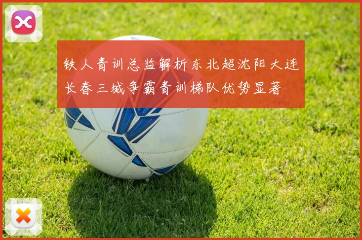 铁人青训总监解析东北超沈阳大连长春三城争霸青训梯队优势显著