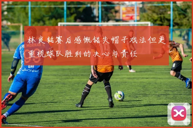 林良铭赛后感慨错失帽子戏法但更重视球队胜利的决心与责任