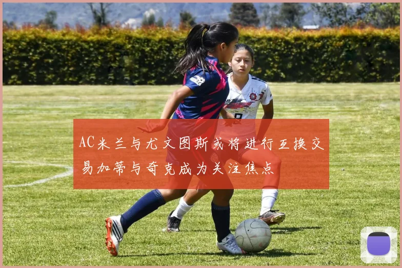 AC米兰与尤文图斯或将进行互换交易加蒂与奇克成为关注焦点