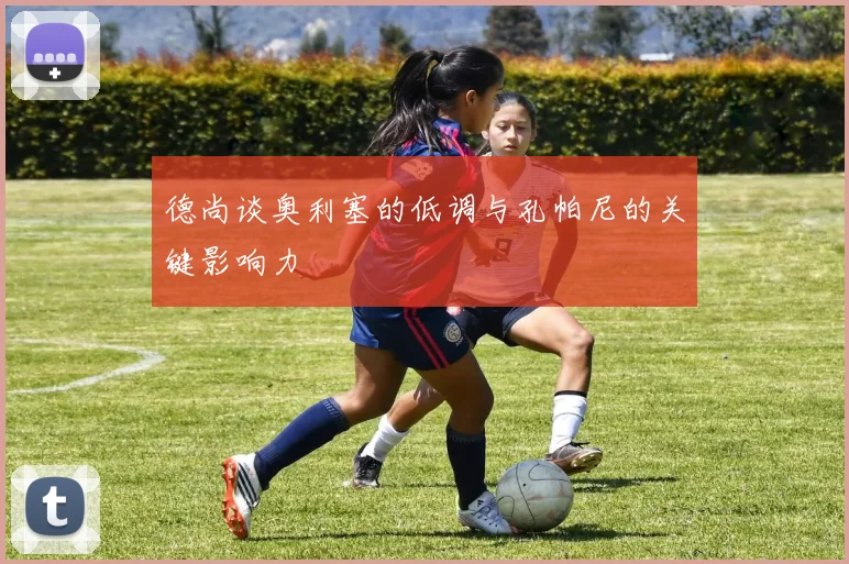 德尚谈奥利塞的低调与孔帕尼的关键影响力
