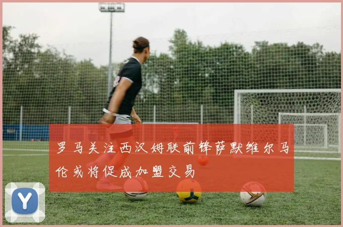 罗马关注西汉姆联前锋萨默维尔马伦或将促成加盟交易