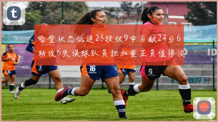 哈登状态低迷25投仅9中贡献24分6助攻6失误球队负担加重正负值惨淡6