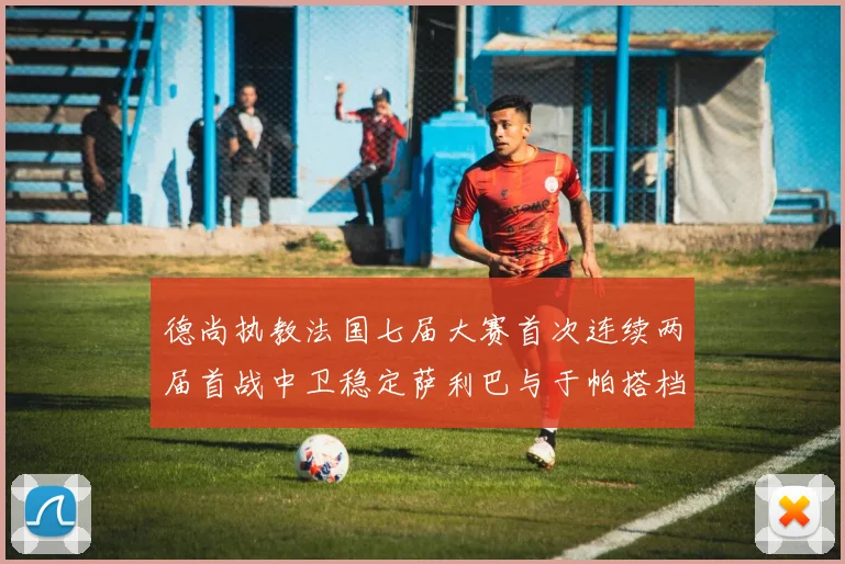 德尚执教法国七届大赛首次连续两届首战中卫稳定萨利巴与于帕搭档