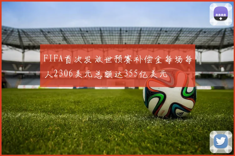 FIFA首次发放世预赛补偿金每场每人2306美元总额达355亿美元