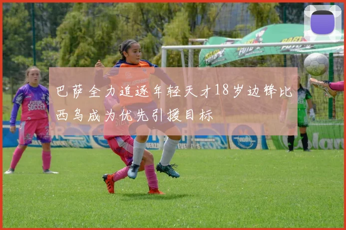 巴萨全力追逐年轻天才18岁边锋比西乌成为优先引援目标
