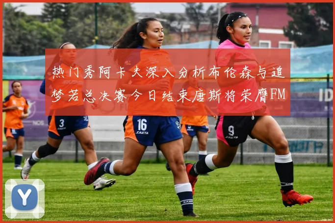 热门秀阿卡夫深入分析布伦森与追梦若总决赛今日结束唐斯将荣膺FMVP