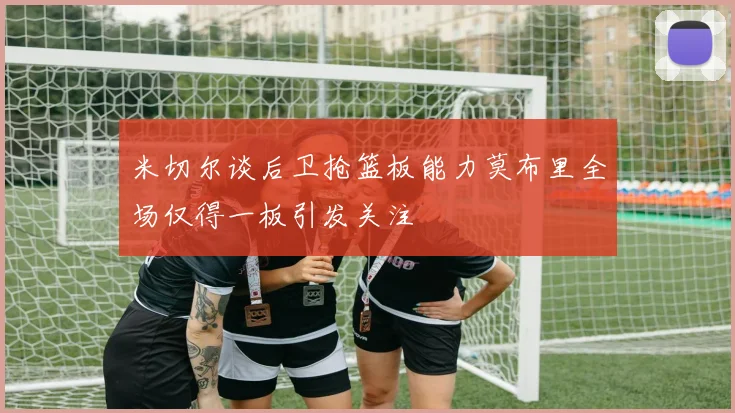 米切尔谈后卫抢篮板能力莫布里全场仅得一板引发关注