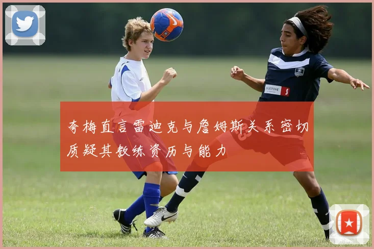夸梅直言雷迪克与詹姆斯关系密切质疑其教练资历与能力