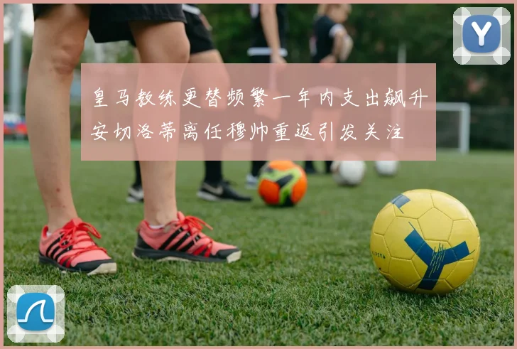 皇马教练更替频繁一年内支出飙升安切洛蒂离任穆帅重返引发关注