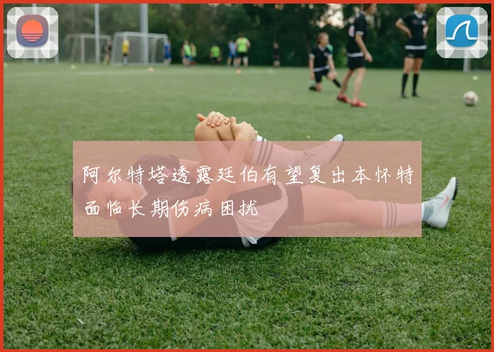 阿尔特塔透露廷伯有望复出本怀特面临长期伤病困扰