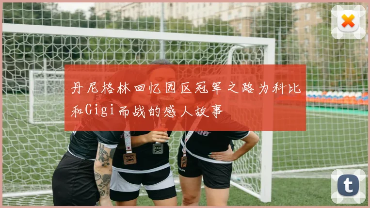 丹尼格林回忆园区冠军之路为科比和Gigi而战的感人故事