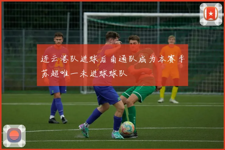 连云港队进球后南通队成为本赛季苏超唯一未进球球队