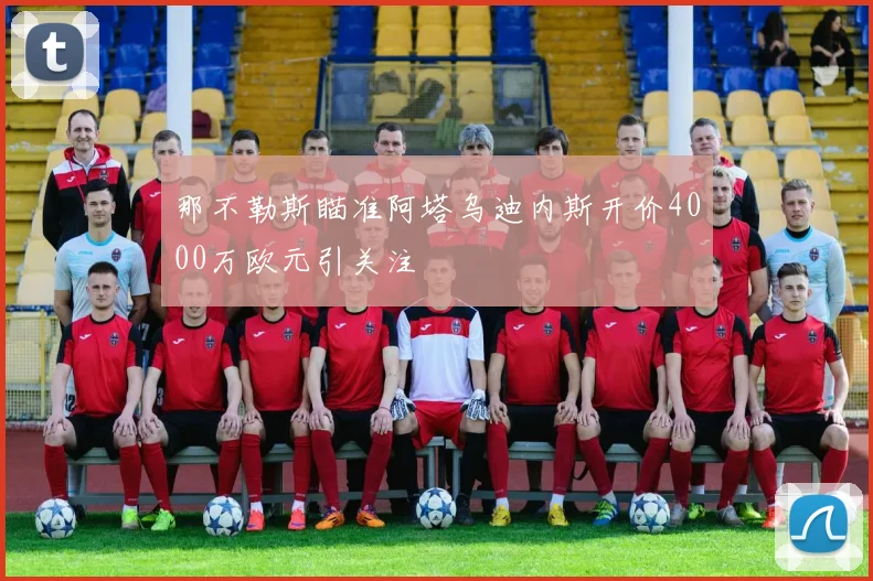 那不勒斯瞄准阿塔乌迪内斯开价4000万欧元引关注