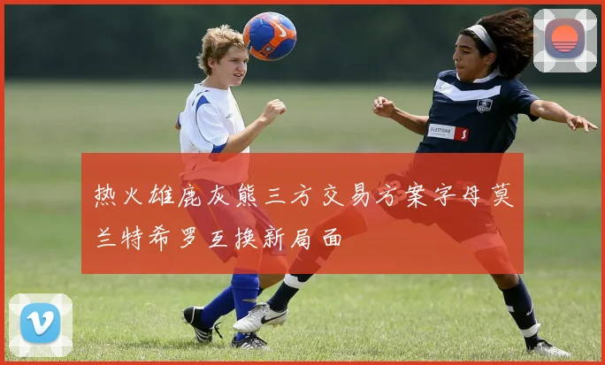 热火雄鹿灰熊三方交易方案字母莫兰特希罗互换新局面