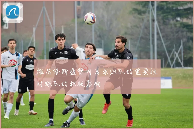 维尼修斯盛赞内马尔归队的重要性对球队的积极影响