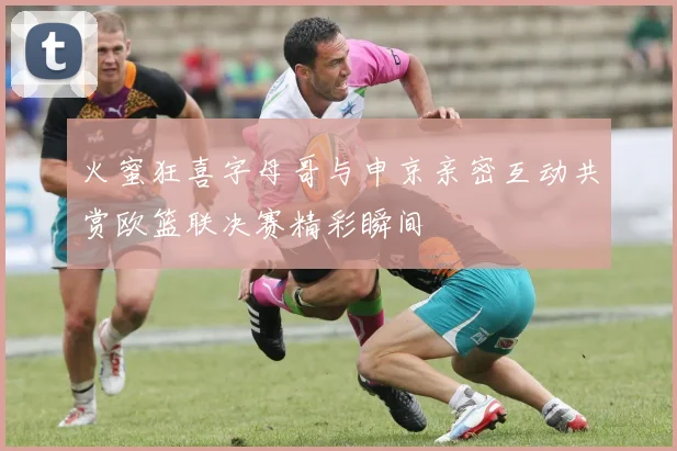 火蜜狂喜字母哥与申京亲密互动共赏欧篮联决赛精彩瞬间