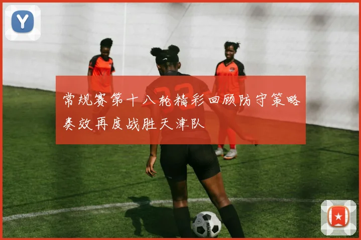 常规赛第十八轮精彩回顾防守策略奏效再度战胜天津队
