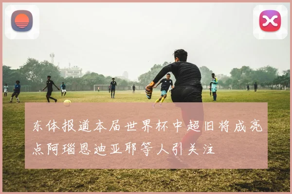 东体报道本届世界杯中超旧将成亮点阿瑙恩迪亚耶等人引关注