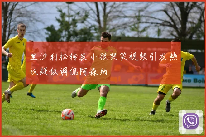 里沙利松转发小孩哭笑视频引发热议疑似调侃阿森纳